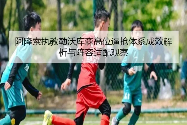 阿隆索执教勒沃库森高位逼抢体系成效解析与阵容适配观察