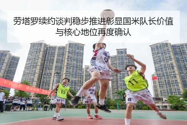 劳塔罗续约谈判稳步推进彰显国米队长价值与核心地位再度确认