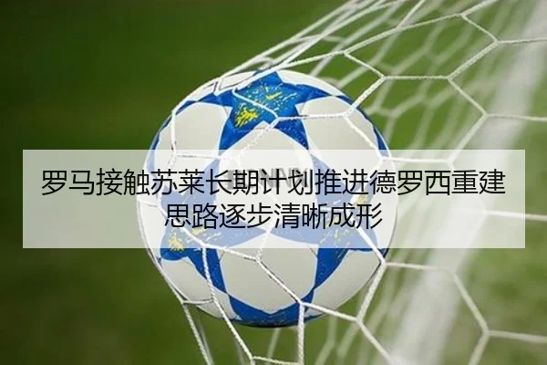 罗马接触苏莱长期计划推进德罗西重建思路逐步清晰成形