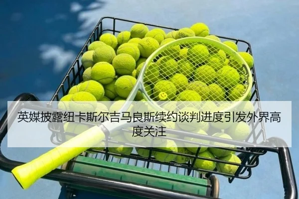英媒披露纽卡斯尔吉马良斯续约谈判进度引发外界高度关注