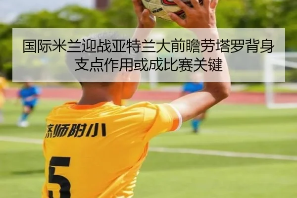 国际米兰迎战亚特兰大前瞻劳塔罗背身支点作用或成比赛关键