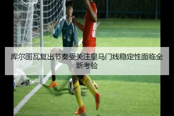 库尔图瓦复出节奏受关注皇马门线稳定性面临全新考验