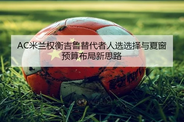AC米兰权衡吉鲁替代者人选选择与夏窗预算布局新思路