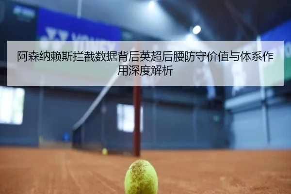 阿森纳赖斯拦截数据背后英超后腰防守价值与体系作用深度解析