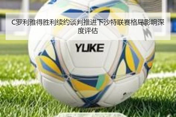 C罗利雅得胜利续约谈判推进下沙特联赛格局影响深度评估