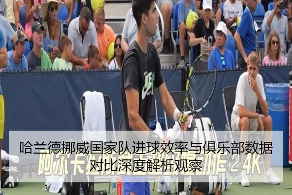 哈兰德挪威国家队进球效率与俱乐部数据对比深度解析观察