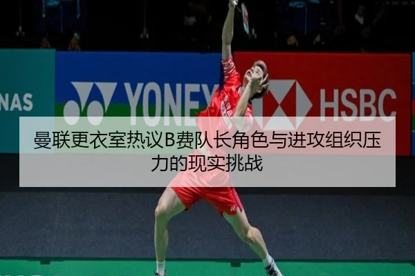 曼联更衣室热议B费队长角色与进攻组织压力的现实挑战