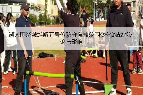 湖人围绕戴维斯五号位防守覆盖范围变化的战术讨论与影响