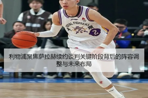 利物浦聚焦萨拉赫续约谈判关键阶段背后的阵容调整与未来布局