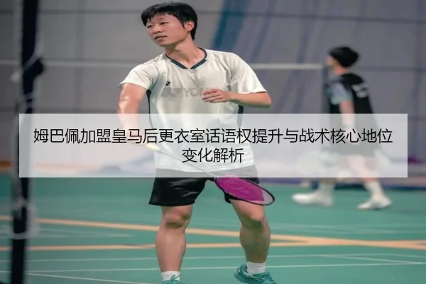 姆巴佩加盟皇马后更衣室话语权提升与战术核心地位变化解析