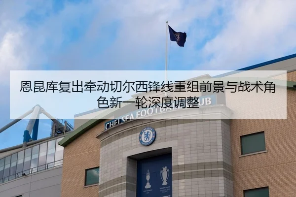 恩昆库复出牵动切尔西锋线重组前景与战术角色新一轮深度调整