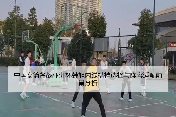 中国女篮备战亚洲杯韩旭内线搭档选择与阵容适配前景分析
