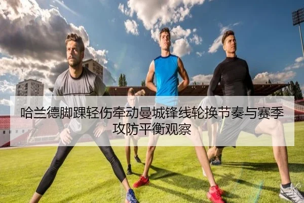 哈兰德脚踝轻伤牵动曼城锋线轮换节奏与赛季攻防平衡观察