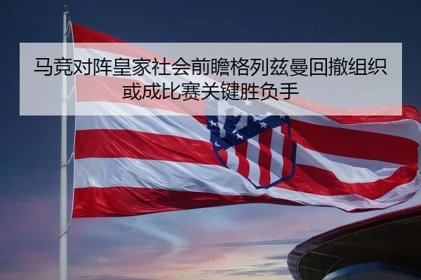 马竞对阵皇家社会前瞻格列兹曼回撤组织或成比赛关键胜负手