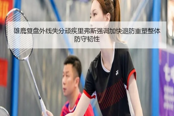 雄鹿复盘外线失分顽疾里弗斯强调加快退防重塑整体防守韧性